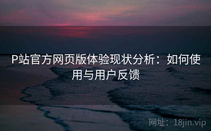 P站官方网页版体验现状分析:如何使用与用户反馈 P站官方网页版体验现状分析:如何使用与用户反馈
