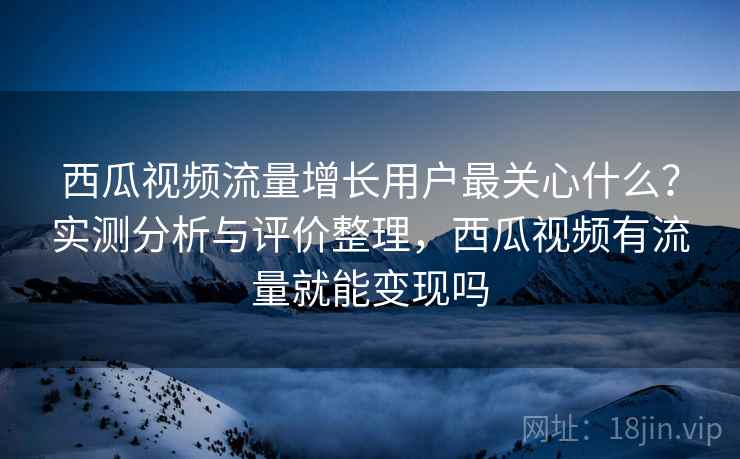 西瓜视频流量增长用户最关心什么?实测分析与评价整理,西瓜视频有流量就能变现吗 西瓜视频流量增长用户最关心什么?实测分析与评价整理,西瓜视频有流量就能变现吗