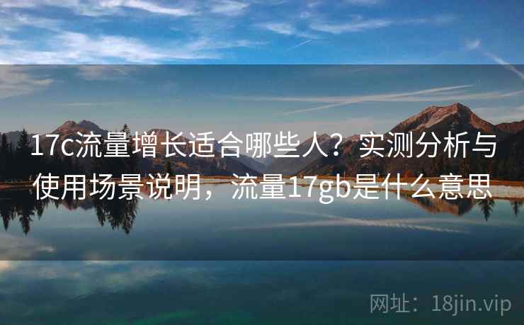 17c流量增长适合哪些人？实测分析与使用场景说明，流量17gb是什么意思