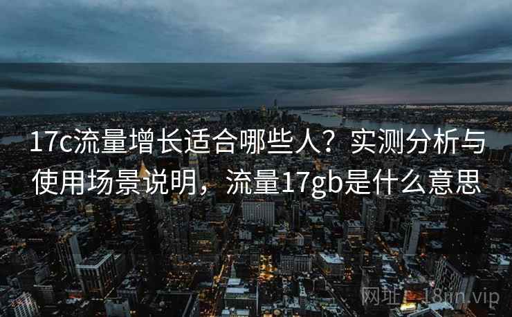17c流量增长适合哪些人？实测分析与使用场景说明，流量17gb是什么意思