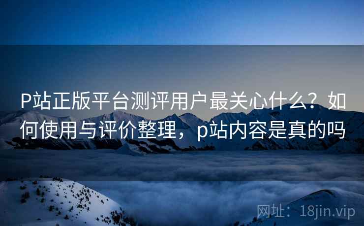 P站正版平台测评用户最关心什么？如何使用与评价整理，p站内容是真的吗