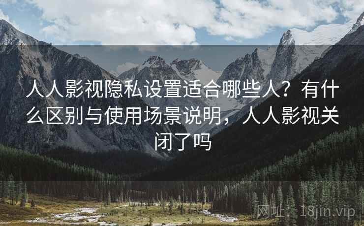 人人影视隐私设置适合哪些人?有什么区别与使用场景说明,人人影视关闭了吗 人人影视隐私设置适合哪些人?有什么区别与使用场景说明,人人影视关闭了吗