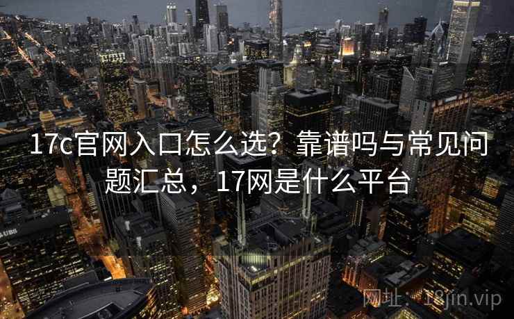 17c官网入口怎么选?靠谱吗与常见问题汇总,17网是什么平台 17c官网入口怎么选?靠谱吗与常见问题汇总,17网是什么平台