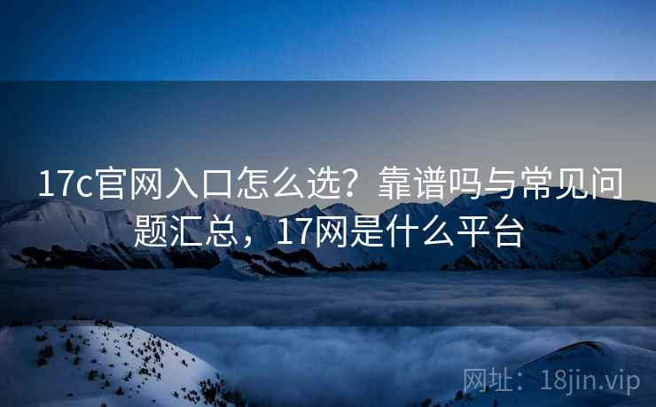 17c官网入口怎么选?靠谱吗与常见问题汇总,17网是什么平台 17c官网入口怎么选?靠谱吗与常见问题汇总,17网是什么平台