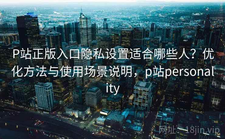 P站正版入口隐私设置适合哪些人？优化方法与使用场景说明，p站personality