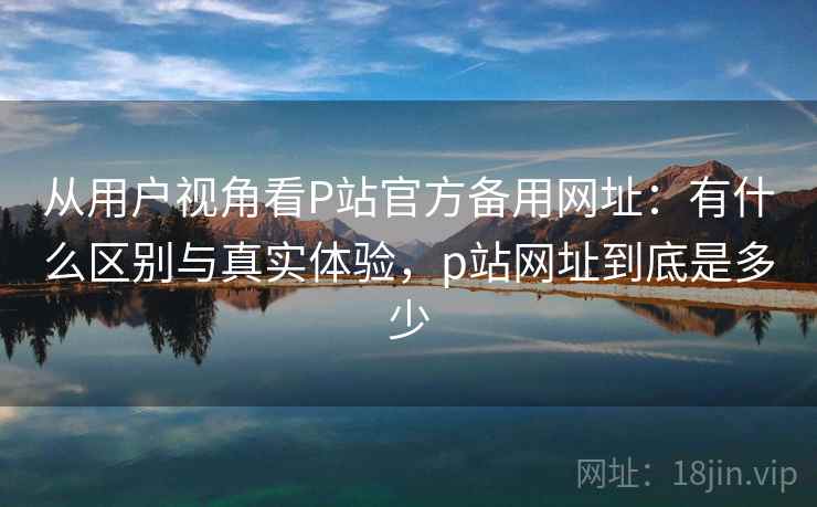 从用户视角看P站官方备用网址:有什么区别与真实体验,p站网址到底是多少 从用户视角看P站官方备用网址:有什么区别与真实体验,p站网址到底是多少