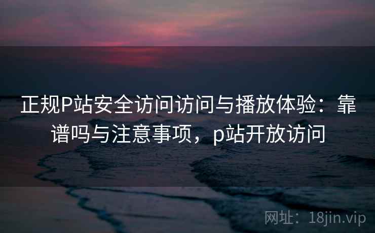 正规P站安全访问访问与播放体验:靠谱吗与注意事项,p站开放访问 正规P站安全访问访问与播放体验:靠谱吗与注意事项,p站开放访问