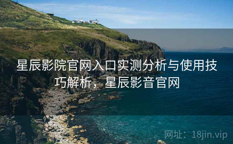 星辰影院官网入口实测分析与使用技巧解析，星辰影音官网