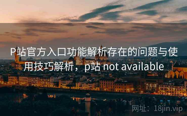 P站官方入口功能解析存在的问题与使用技巧解析,p站 not available P站官方入口功能解析存在的问题与使用技巧解析,p站 not available