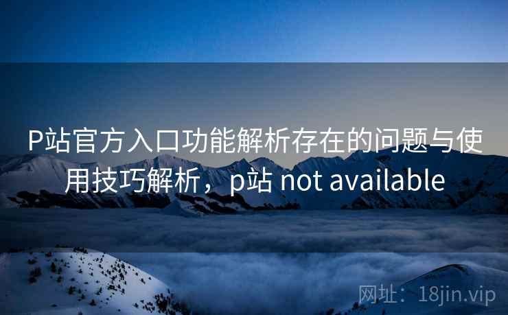 P站官方入口功能解析存在的问题与使用技巧解析,p站 not available P站官方入口功能解析存在的问题与使用技巧解析,p站 not available