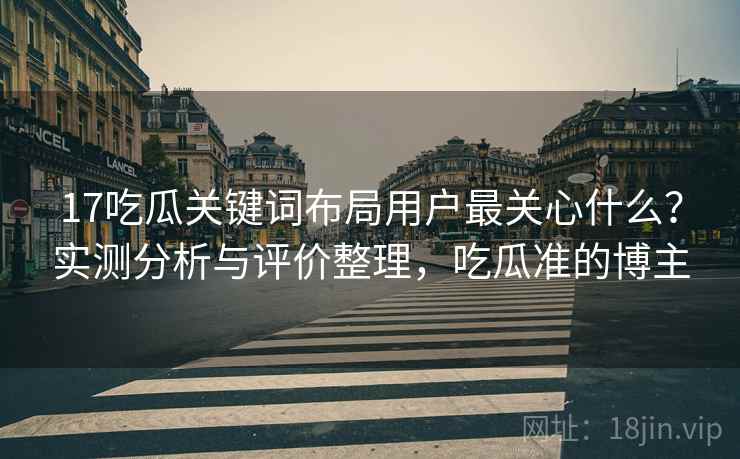 17吃瓜关键词布局用户最关心什么？实测分析与评价整理，吃瓜准的博主