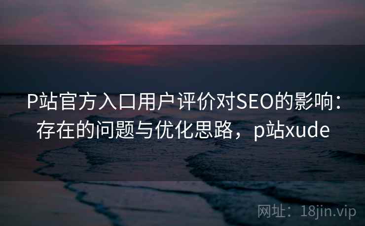 P站官方入口用户评价对SEO的影响：存在的问题与优化思路，p站xude