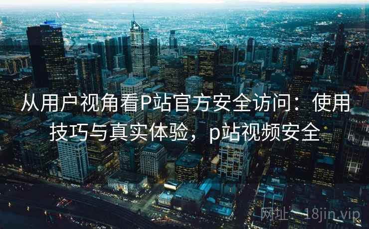 从用户视角看P站官方安全访问：使用技巧与真实体验，p站视频安全