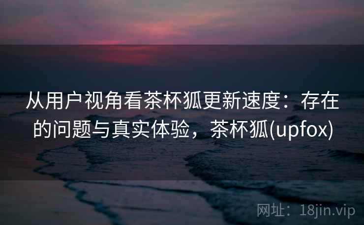 从用户视角看茶杯狐更新速度：存在的问题与真实体验，茶杯狐(upfox)