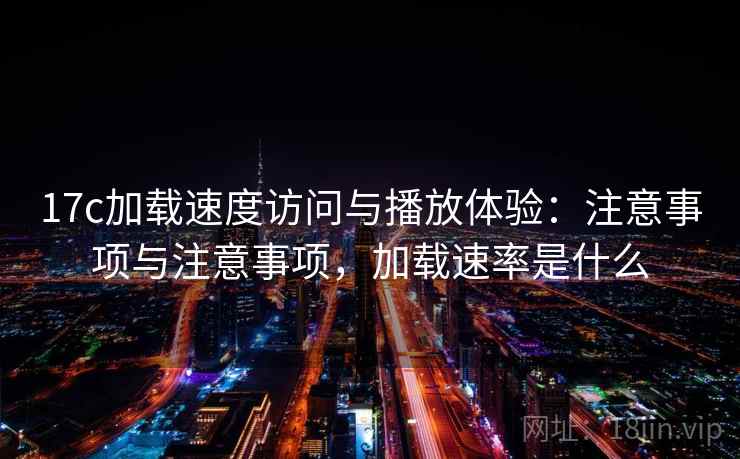17c加载速度访问与播放体验：注意事项与注意事项，加载速率是什么