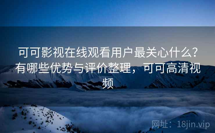 可可影视在线观看用户最关心什么？有哪些优势与评价整理，可可高清视频