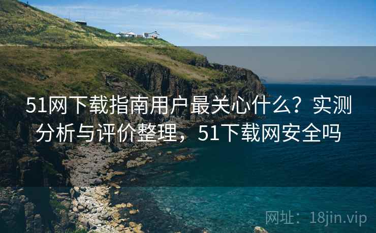 51网下载指南用户最关心什么？实测分析与评价整理，51下载网安全吗