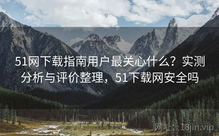 51网下载指南用户最关心什么？实测分析与评价整理，51下载网安全吗