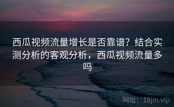西瓜视频流量增长是否靠谱？结合实测分析的客观分析，西瓜视频流量多吗