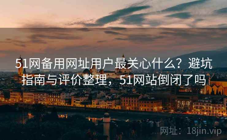 51网备用网址用户最关心什么？避坑指南与评价整理，51网站倒闭了吗