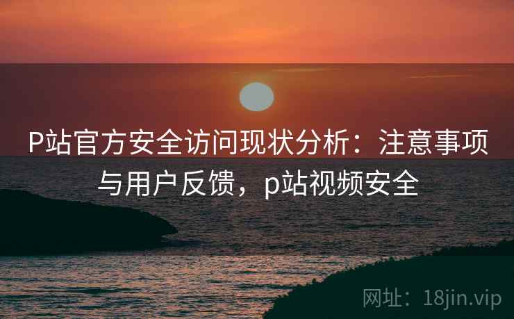 P站官方安全访问现状分析：注意事项与用户反馈，p站视频安全