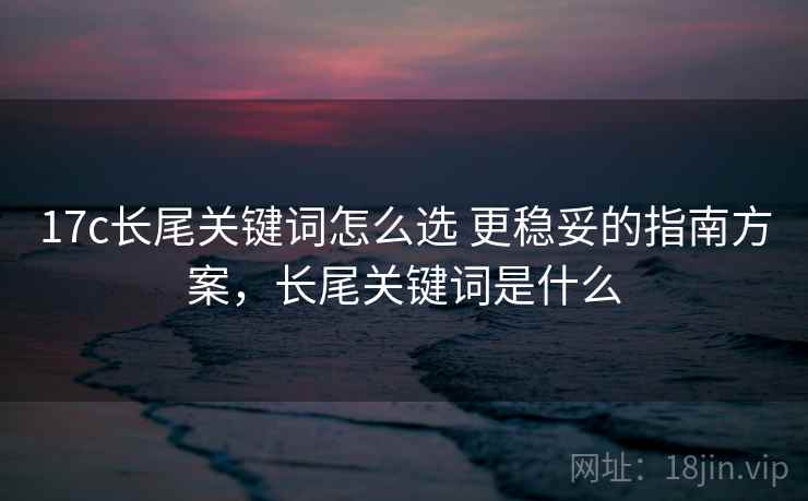 17c长尾关键词怎么选 更稳妥的指南方案，长尾关键词是什么