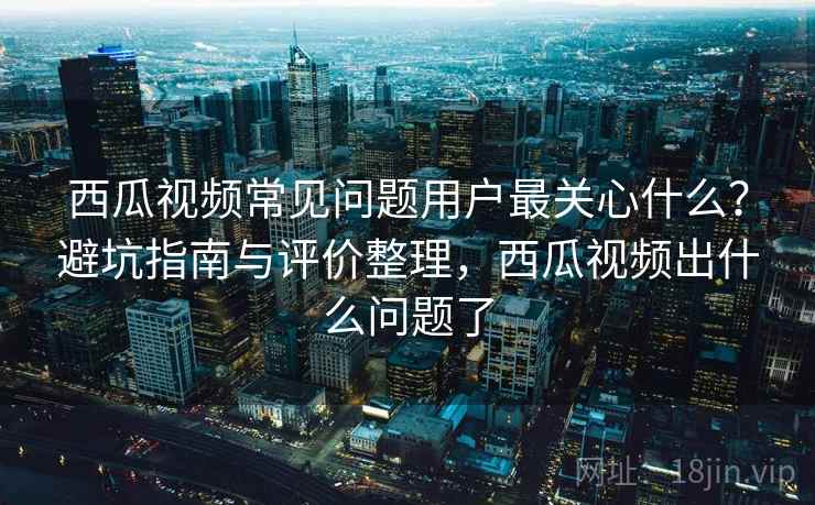 西瓜视频常见问题用户最关心什么？避坑指南与评价整理，西瓜视频出什么问题了
