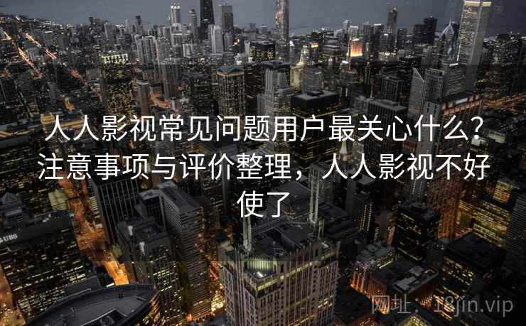人人影视常见问题用户最关心什么？注意事项与评价整理，人人影视不好使了