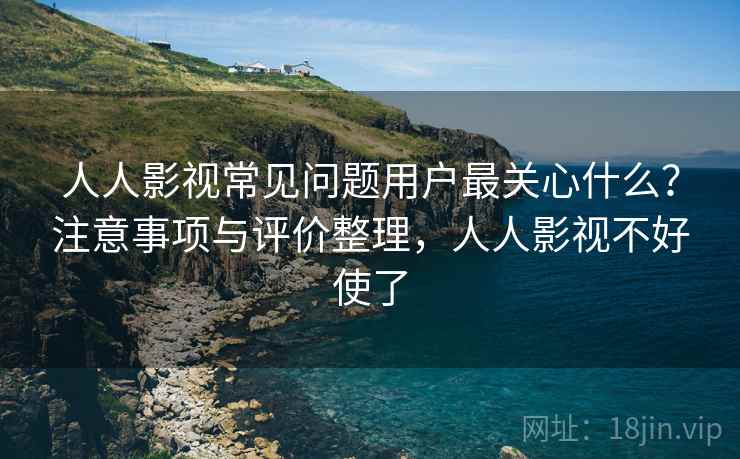 人人影视常见问题用户最关心什么？注意事项与评价整理，人人影视不好使了