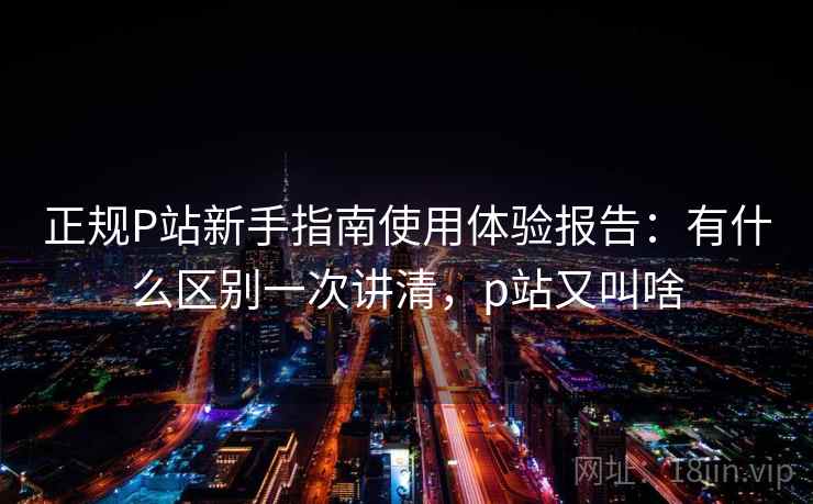 正规P站新手指南使用体验报告：有什么区别一次讲清，p站又叫啥