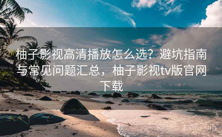 柚子影视高清播放怎么选？避坑指南与常见问题汇总，柚子影视tv版官网下载