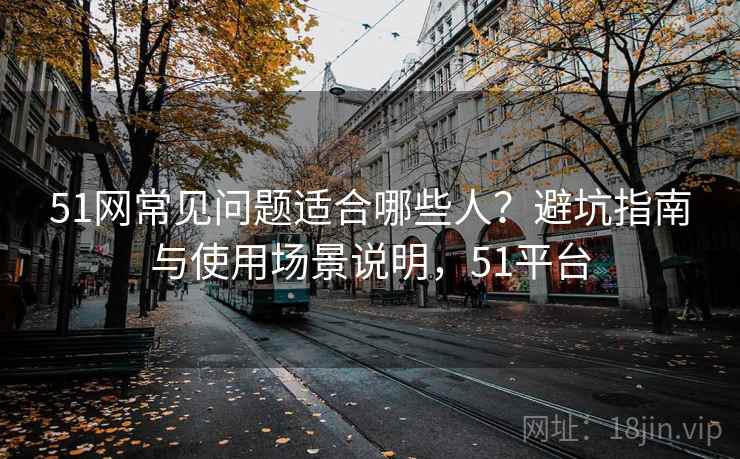 51网常见问题适合哪些人？避坑指南与使用场景说明，51平台