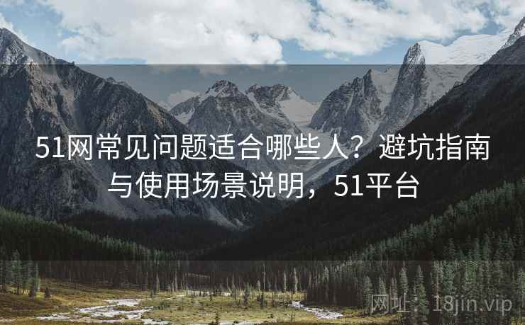 51网常见问题适合哪些人？避坑指南与使用场景说明，51平台
