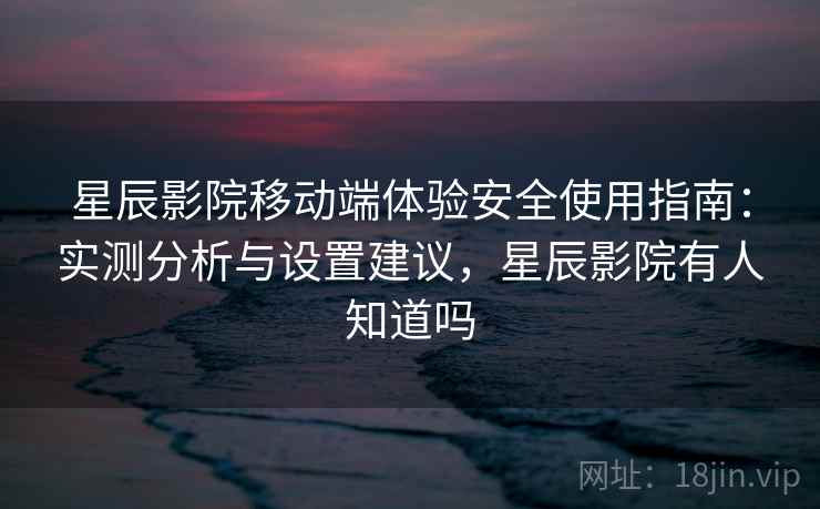 星辰影院移动端体验安全使用指南：实测分析与设置建议，星辰影院有人知道吗