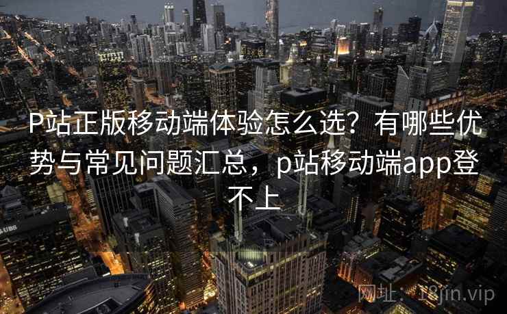 P站正版移动端体验怎么选？有哪些优势与常见问题汇总，p站移动端app登不上