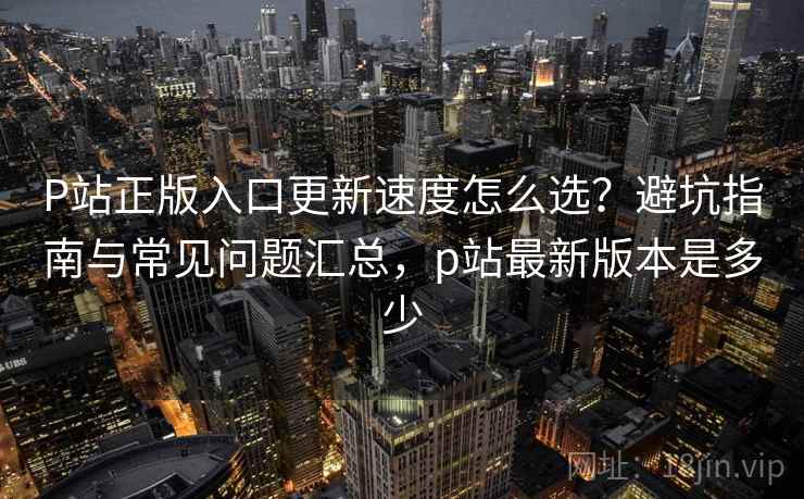 P站正版入口更新速度怎么选？避坑指南与常见问题汇总，p站最新版本是多少