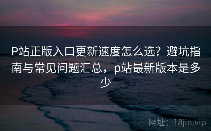 P站正版入口更新速度怎么选？避坑指南与常见问题汇总，p站最新版本是多少
