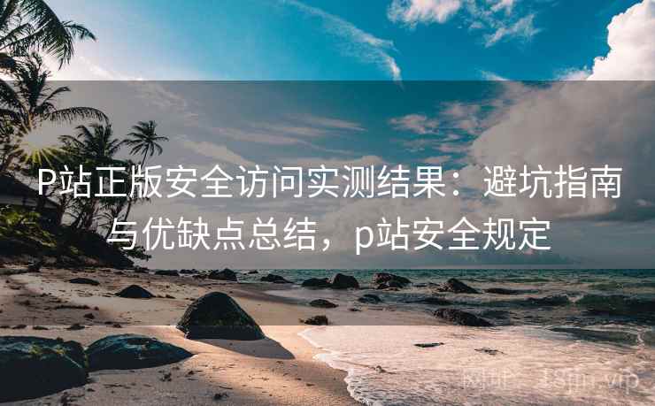 P站正版安全访问实测结果：避坑指南与优缺点总结，p站安全规定