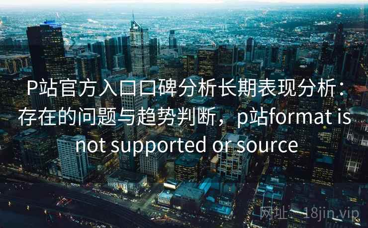 P站官方入口口碑分析长期表现分析：存在的问题与趋势判断，p站format is not supported or source