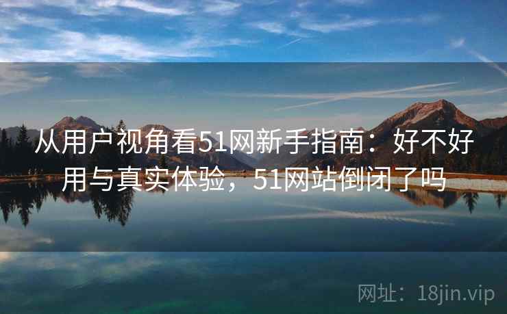 从用户视角看51网新手指南：好不好用与真实体验，51网站倒闭了吗