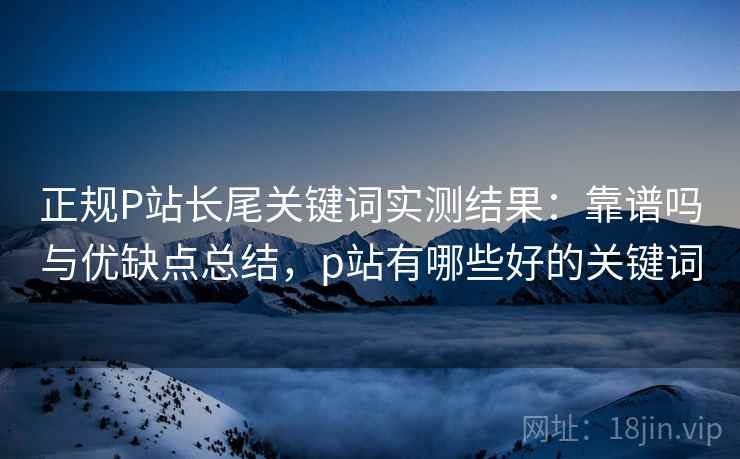 正规P站长尾关键词实测结果：靠谱吗与优缺点总结，p站有哪些好的关键词