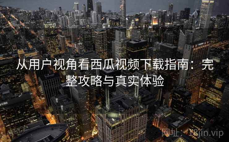 从用户视角看西瓜视频下载指南：完整攻略与真实体验